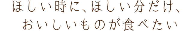 ほしい時に、ほしい分だけ、おいしいものが食べたい