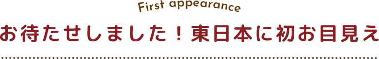 お待たせしました！東日本に初お目見え