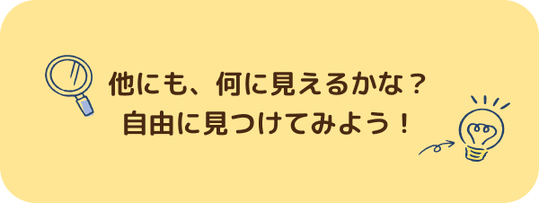 他にも、何に見えるかな？自由に見つけてみよう！