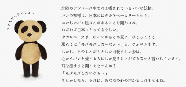 北欧のデンマーク生まれと噂されているパンの妖精。
パンの神様に、日本にはタカキベーカリーという、
おいしいパン屋さんがあることを聞かされ、
わざわざ日本にやってきました。
タカキベーカリーのパンがあるお家に、ひょっこりと
現れては「モグモグしたいなぁ～」と、つぶやきます。
しかし、そのこんがりとした可愛らしい姿は、
心からパンを愛する人にしか見ることができないと言われています。
耳を澄ますと聞こえませんか？
「モグモグしたいなぁ～」
もしかしたら、それは、あなたの心の声かもしれませんね。
