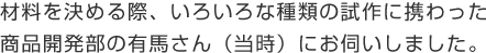 材料を決める際、いろいろな種類の試作に携わった商品開発部の有馬さん（当時）にお伺いしました。