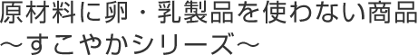 原材料に卵・乳製品を使わない商品
～すこやかシリーズ～