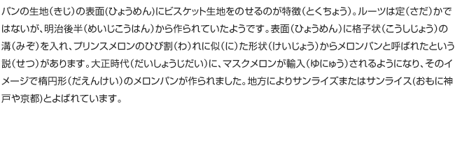 パンの生地（きじ）の表面(ひょうめん)にビスケット生地をのせるのが特徴（とくちょう）。ルーツは定（さだ）かではないが、明治後半（めいじこうはん）から作られていたようです。表面（ひょうめん）に格子状（こうしじょう）の溝（みぞ）を入れ、プリンスメロンのひび割（わ）れに似（に）た形状（けいじょう）からメロンパンと呼ばれたという説（せつ）があります。大正時代（だいしょうじだい）に、マスクメロンが輸入（ゆにゅう）されるようになり、そのイメージで楕円形（だえんけい）のメロンパンが作られました。地方によりサンライズまたはサンライス(おもに神戸や京都)とよばれています。