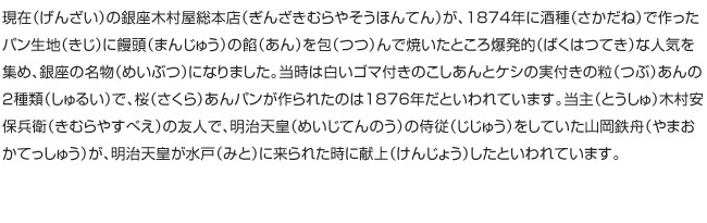 現在（げんざい）の銀座木村屋総本店（ぎんざきむらやそうほんてん）が、1874年に酒種（さかだね）で作ったパン生地（きじ）に饅頭（まんじゅう）の餡（あん）を包（つつ）んで焼いたところ爆発的（ばくはつてき）な人気を集め、銀座の名物（めいぶつ）になりました。当時は白いゴマ付きのこしあんとケシの実付きの粒（つぶ）あんの2種類（しゅるい）で、桜（さくら）あんパンが作られたのは1876年だといわれています。当主（とうしゅ）木村安保兵衛（きむらやすべえ）の友人で、明治天皇（めいじてんのう）の侍従（じじゅう）をしていた山岡鉄舟（やまおかてっしゅう）が、明治天皇が水戸（みと）に来られた時に献上（けんじょう）したといわれています。