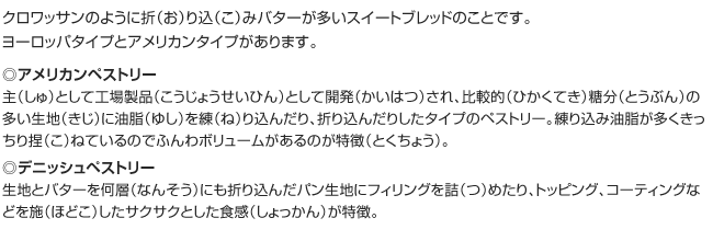 クロワッサンのように折（お）り込（こ）みバターが多いスイートブレッドのことです。ヨーロッパタイプとアメリカンタイプがあります。
◎アメリカンペストリー
主（しゅ）として工場製品（こうじょうせいひん）として開発（かいはつ）され、比較的（ひかくてき）糖分（とうぶん）の多い生地（きじ）に油脂（ゆし）を練（ね）り込んだり、折り込んだりしたタイプのペストリー。練り込み油脂が多くきっちり捏（こ）ねているのでふんわボリュームがあるのが特徴（とくちょう）。
◎デニッシュペストリー
生地とバターを何層（なんそう）にも折り込んだパン生地にフィリングを詰（つ）めたり、トッピング、コーティングなどを施（ほどこ）したサクサクとした食感（しょっかん）が特徴。