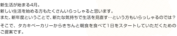 新生活が始まる4月。
新しい生活を始める方もたくさんいらっしゃると思います。
また、新年度ということで、新たな気持ちで生活を見直す...という方もいらっしゃるのでは？
そこで、タカキベーカリーからきちんと朝食を食べて1日をスタートしていただくためのご提案です。