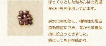 ほっくりとした粒あんは北海道産の小豆を使用しています。
炭水化物の他に、植物性の蛋白質も豊富に含み、昔から栄養保持に役立ってきました。
餡にしても存在感あり。