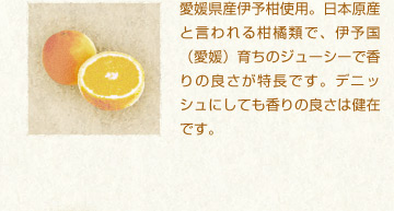 愛媛県産伊予柑使用。日本原産と言われる柑橘類で、伊予国（愛媛）育ちのジューシーで香りの良さが特長です。デニッシュにしても香りの良さは健在です。