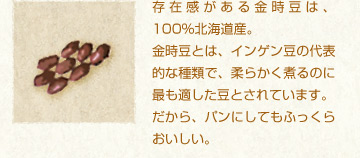 存在感がある金時豆は、100%北海道産。
金時豆とは、インゲン豆の代表的な種類で、柔らかく煮るのに最も適した豆とされています。
だから、パンにしてもふっくらおいしい。