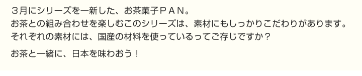 3月にシリーズを一新した、お茶菓子PAN。
お茶との組み合わせを楽しむこのシリーズは、素材にもしっかりこだわりがあります。
それぞれの素材には、国産の材料を使っているってご存じですか？
お茶と一緒に、日本を味わおう！