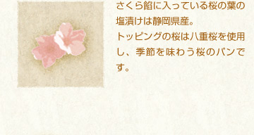 さくら餡に入っている桜の葉の塩漬けは静岡県産。
トッピングの桜は八重桜を使用し、季節を味わう桜のパンです。