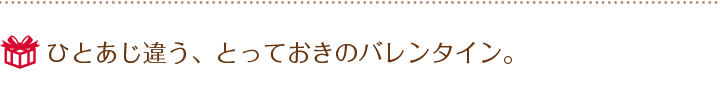ひとあじ違う、とっておきのバレンタイン。