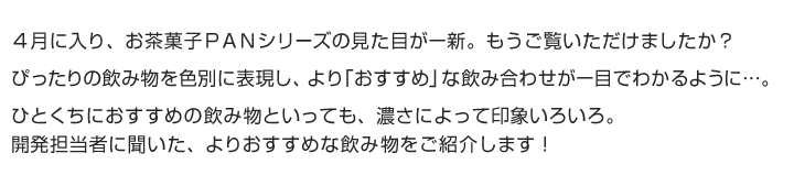 ４月に入り、お茶菓子ＰＡＮシリーズの見た目が一新。もうご覧いただけましたか？ぴったりの飲み物を色別に表現し、より「おすすめ」な飲み合わせが一目でわかるように...。ひとくちにおすすめの飲み物といっても、濃さによって印象いろいろ。開発担当者に聞いた、よりおすすめな飲み物をご紹介します！