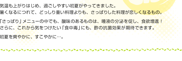 気温も上がりはじめ、過ごしやすい初夏がやってきました。
暑くなるにつれて、どっしり重い料理よりも、さっぱりした料理が恋しくなるもの。
「さっぱり」メニューの中でも、酸味のあるものは、唾液の分泌を促し、食欲増進！
さらに、これから気をつけたい「食中毒」にも、酢の抗菌効果が期待できます。
初夏を爽やかに、すこやかに...。