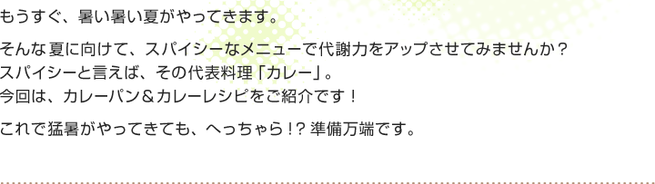もうすぐ、暑い暑い夏がやってきます。
そんな夏に向けて、スパイシーなメニューで代謝力をアップさせてみませんか？
スパイシーと言えば、その代表料理「カレー」。
今回は、カレーパン＆カレーレシピをご紹介です！
これで猛暑がやってきても、へっちゃら！？準備万端です。