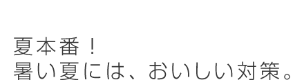 夏本番！暑い夏には、おいしい対策。