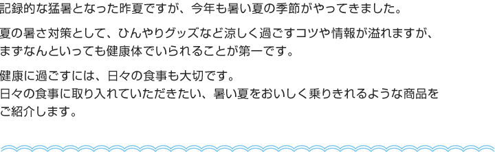 記録的な猛暑となった昨夏ですが、今年も暑い夏の季節がやってきました。
夏の暑さ対策として、ひんやりグッズなど涼しく過ごすコツや情報が溢れますが、まずなんといっても健康体でいられることが第一です。
健康に過ごすには、日々の食事も大切です。
日々の食事に取り入れていただきたい、暑い夏をおいしく乗りきれるような商品をご紹介します。