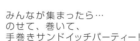 みんなが集まったら...のせて、巻いて、手巻きサンドイッチパーティー！