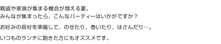親戚や家族が集まる機会が増える夏。
みんなが集まったら、こんなパーティーはいかがですか？
お好みの具材を準備して、のせたり、巻いたり、はさんだり...。
いつものランチに飽きた方にもオススメです。