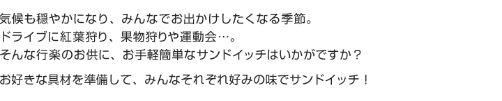 気候も穏やかになり、みんなでお出かけしたくなる季節。ドライブに紅葉狩り、果物狩りや運動会...。そんな行楽のお供に、お手軽簡単なサンドイッチはいかがですか？
お好きな具材を準備して、みんなそれぞれ好みの味でサンドイッチ！