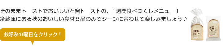 そのままトーストでおいしい石窯トーストの、1週間食べつくしメニュー！
冷蔵庫にある秋のおいしい食材８品のみでシーンに合わせて楽しみましょう♪