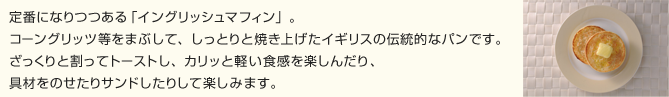 定番になりつつある「イングリッシュマフィン」。コーングリッツ等をまぶして、しっとりと焼き上げたイギリスの伝統的なパンです。ざっくりと割ってトーストし、カリッと軽い食感を楽しんだり、具材をのせたりサンドしたりして楽しみます。