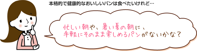 本格的で健康的なおいしいパンは食べたいけれど・・・忙しい朝や、暑い夏の朝に、手軽にそのまま楽しめるパンがないかな？