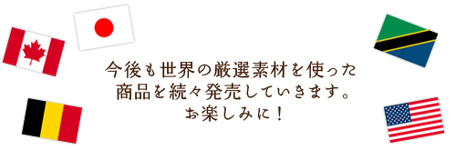 今後も世界の厳選素材を使った商品を続々発売していきます。お楽しみに！