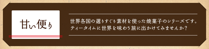 甘い便り　世界各国の選りすぐり素材を使った焼菓子のシリーズです。ティータイムに世界を味わう旅に出かけてみませんか？