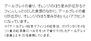 アールグレイの香り、オレンジのほろ苦みが広がるマフィン。しっとりとした食感のなかに、アールグレイの香りが広がり、オレンジのほろ苦みがおいしいアクセントになっています。※「アールグレイ紅茶マフィン」の紅茶は、スリランカ（セイロン）産の紅茶葉にベルガモットで香りづけしたアールグレイ（茶葉とエキス）を使用しています。