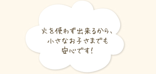 火を使わず出来るから、小さなお子さまでも安心です！