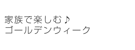 家族で楽しむ♪ゴールデンウィーク