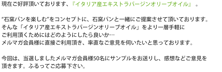 現在ご好評頂いております、「イタリア産エキストラバージンオリーブオイル」。“石窯パンを楽しむ”をコンセプトに、石窯パンと一緒にご提案させて頂いております。そんな「イタリア産エキストラバージンオリーブオイル」をより一層手軽にご利用頂くためにはどのようにしたら良いか…メルマガ会員様に直接ご利用頂き、率直なご意見を伺いたいと思っております。今回は、当選しましたメルマガ会員様50名にサンプルをお送りし、感想などご意見を頂きます。ふるってご応募頂下さい。