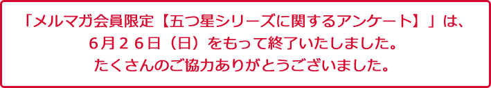 「メルマガ会員限定【五つ星シリーズに関するアンケート】」は、６月２６日（日）をもって終了いたしました。たくさんのご協力をいただき、ありがとうございました。