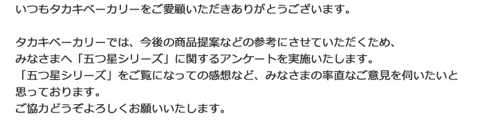 タカキベーカリーでは、今後の商品提案などの参考にさせていただくため、みなさまへ「五つ星シリーズ」に関するアンケートを実施いたします。「五つ星シリーズ」をご覧になっての感想や、食べてみての感想など、ぜひ、みなさまの率直なご意見を伺いたいと思っております。ご協力どうぞよろしくお願いいたします。