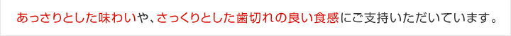 あっさりとした味わいや、さっくりとした歯切れの良い食感にご支持いただいています。