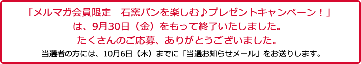 「メルマガ会員限定　プレゼントキャンペーン」は、９月３０日（金）をもって終了いたしました。たくさんのご応募、ありがとうございました。当選者の方には、１０月６日（木）までに「当選お知らせメール」をお送りします。