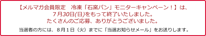 【メルマガ会員限定　冷凍「石窯パン」モニターキャンペーン！】は、７月３０日(日)をもって終了いたしました。たくさんのご応募、ありがとうございました。