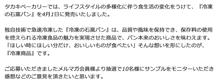 タカキベーカリーでは、ライフスタイルの多様化に伴う食生活の変化をうけて、『家庭用焼成冷凍パン』を4月1日に発売いたしました。独自技術で急速冷凍した『家庭用の焼成冷凍パン』は、品質や風味を保持でき、保存料の使用を控えられる冷凍食品の魅力を実現させた商品で、パン本来のおいしさを味わえます。「ほしい時にほしい分だけ、おいしいものが食べたい」そんな想いを形にしたのが、『家庭用焼成冷凍パン』です。ご応募いただきましたメルマガ会員様より抽選で10名様にサンプルをお送りし、感想などのご意見を頂きたいと思います。